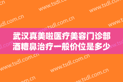 武汉真美啦医疗美容门诊部酒糟鼻治疗一般价位是多少钱?怎么样?(武汉看酒糟鼻的医院哪家最好)