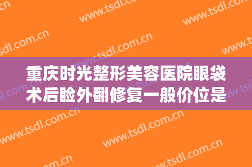重庆时光整形美容医院眼袋术后睑外翻修复一般价位是多少?可靠吗?(重庆华美整形美容医院去眼袋怎么样)