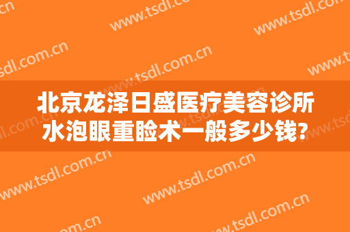 北京龙泽日盛医疗美容诊所水泡眼重睑术一般多少钱?效果怎么样?
