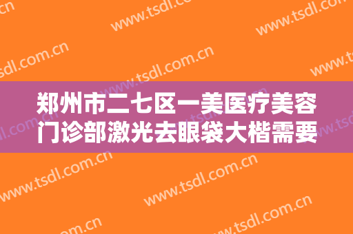 郑州市二七区一美医疗美容门诊部激光去眼袋大楷需要多少费用?好不好?