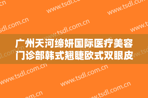 广州天河缔妍国际医疗美容门诊部韩式翘睫欧式双眼皮价格表!有哪些优势?