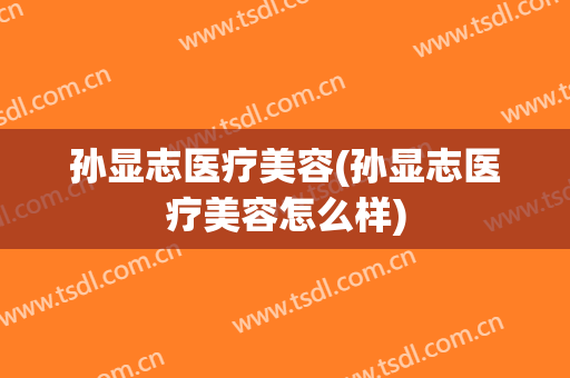 孙显志医疗美容(孙显志医疗美容怎么样)