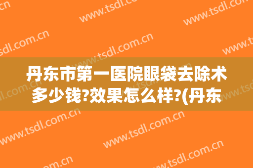丹东市第一医院眼袋去除术多少钱?效果怎么样?(丹东市第一医院眼袋去除术多少钱?效果怎么样啊)