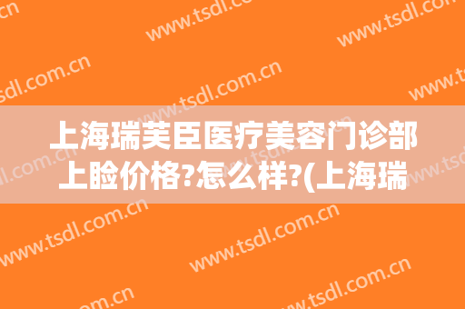 上海瑞芙臣医疗美容门诊部上睑价格?怎么样?(上海瑞芙臣医疗美容门诊部上睑价格?怎么样啊)
