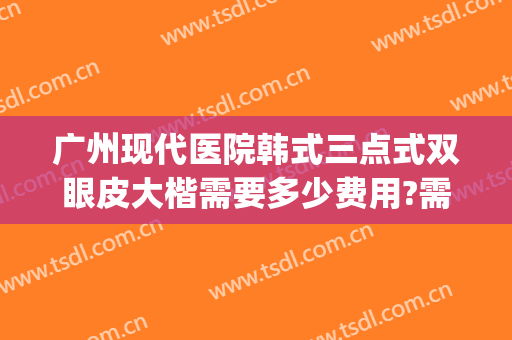 广州现代医院韩式三点式双眼皮大楷需要多少费用?需要多久恢复?(韩式双眼皮手术医院)