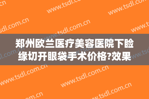 郑州欧兰医疗美容医院下睑缘切开眼袋手术价格?效果怎么样?(郑州欧华医疗美容医院去眼袋)