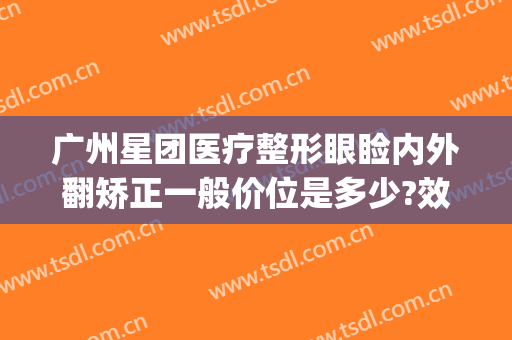广州星团医疗整形眼睑内外翻矫正一般价位是多少?效果怎么样?(广州星团医美整形医院电话)