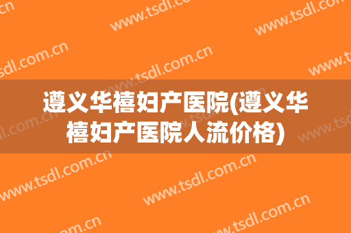 遵义华禧妇产医院(遵义华禧妇产医院人流价格)