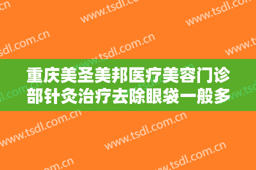 重庆美圣美邦医疗美容门诊部针灸治疗去除眼袋一般多少费用?好不好?