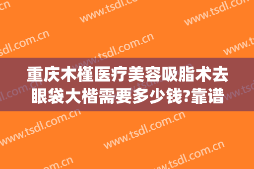 重庆木槿医疗美容吸脂术去眼袋大楷需要多少钱?靠谱吗?(重庆哪家整形医院做眼袋好)
