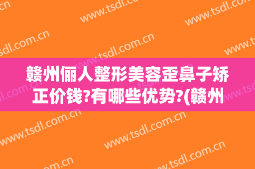 赣州俪人整形美容歪鼻子矫正价钱?有哪些优势?(赣州隆鼻多少钱)