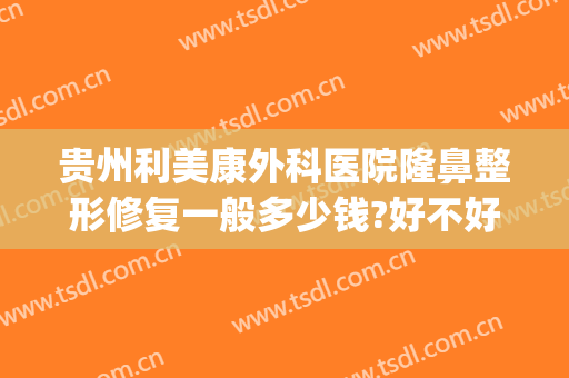 贵州利美康外科医院隆鼻整形修复一般多少钱?好不好?(现在贵阳利美康假体隆胸技术怎么样)