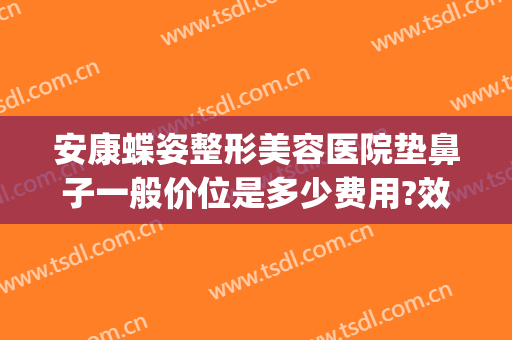 安康蝶姿整形美容医院垫鼻子一般价位是多少费用?效果怎么样?(医美垫鼻子多少钱)