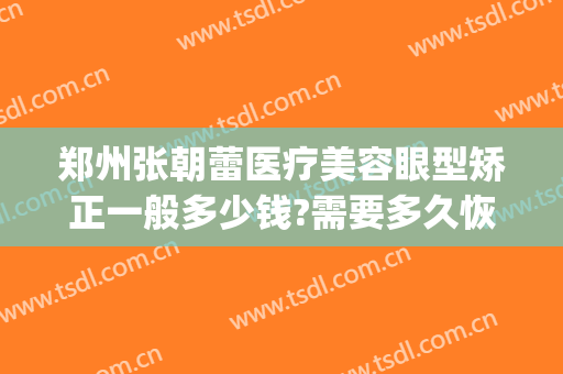 郑州张朝蕾医疗美容眼型矫正一般多少钱?需要多久恢复?(郑州眼部整形的费用)