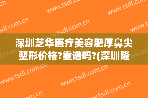 深圳芝华医疗美容肥厚鼻尖整形价格?靠谱吗?(深圳隆鼻整形哪里好)