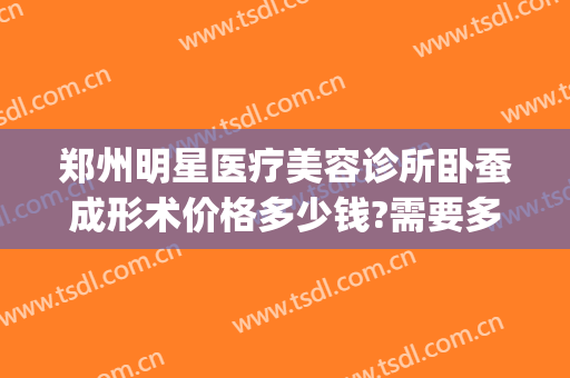 郑州明星医疗美容诊所卧蚕成形术价格多少钱?需要多久恢复?(郑州美眼整形医院造卧蚕怎么样)