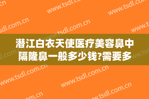 潜江白衣天使医疗美容鼻中隔隆鼻一般多少钱?需要多久恢复?(潜江白衣天使割双眼皮怎么样)