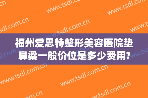 福州爱思特整形美容医院垫鼻梁一般价位是多少费用?效果怎么样?(福州隆鼻医院好)