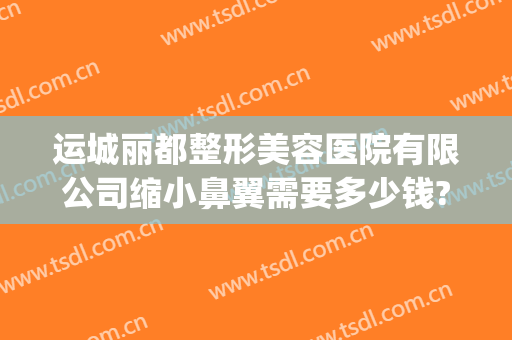 运城丽都整形美容医院有限公司缩小鼻翼需要多少钱?可靠吗?(太原鼻子整形大概多少钱)