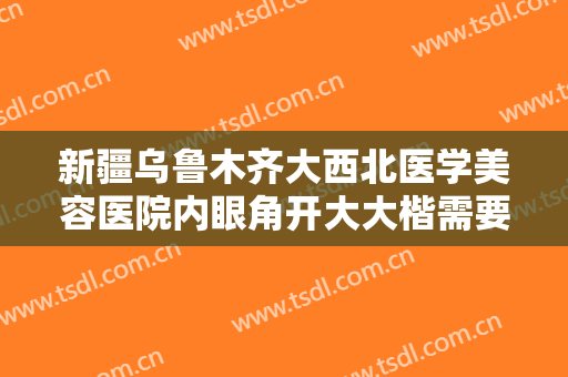 新疆乌鲁木齐大西北医学美容医院内眼角开大大楷需要多少钱?有哪些优势?