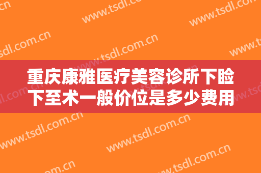 重庆康雅医疗美容诊所下睑下至术一般价位是多少费用?需要多久恢复?