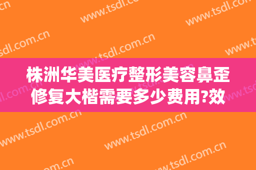 株洲华美医疗整形美容鼻歪修复大楷需要多少费用?效果怎么样?(重庆华美做鼻子多少钱)