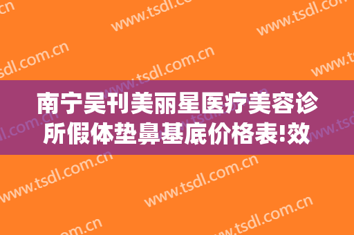 南宁吴刊美丽星医疗美容诊所假体垫鼻基底价格表!效果怎么样?(南宁美丽星整形正规吗)