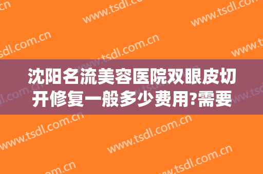 沈阳名流美容医院双眼皮切开修复一般多少费用?需要多久恢复?(沈阳修复双眼皮最好的医院)