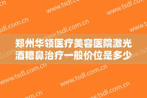 郑州华领医疗美容医院激光酒糟鼻治疗一般价位是多少费用?需要多久恢复?
