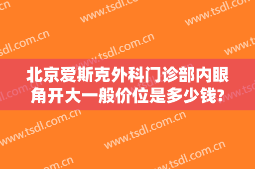 北京爱斯克外科门诊部内眼角开大一般价位是多少钱?好不好?