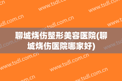 聊城烧伤整形美容医院(聊城烧伤医院哪家好)