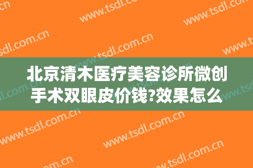 北京清木医疗美容诊所微创手术双眼皮价钱?效果怎么样?(北京清木整形医生)