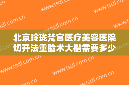北京玲珑梵宫医疗美容医院切开法重睑术大楷需要多少费用?效果怎么样?