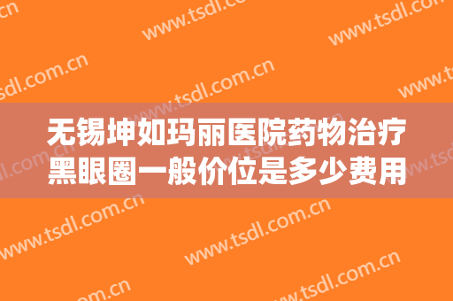 无锡坤如玛丽医院药物治疗黑眼圈一般价位是多少费用?效果怎么样?(无锡坤如玛丽整形美容医院好不好)