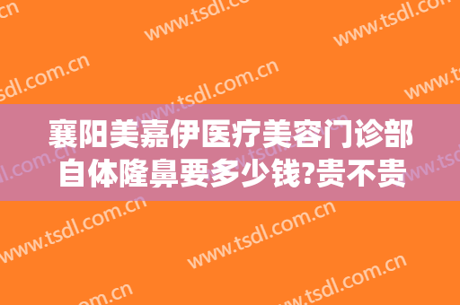 襄阳美嘉伊医疗美容门诊部自体隆鼻要多少钱?贵不贵?(襄阳悦美医疗美容医院)