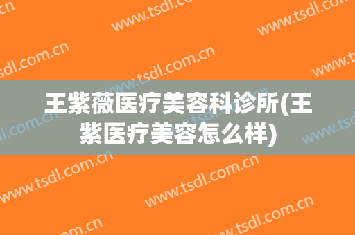 王紫薇医疗美容科诊所(王紫医疗美容怎么样)