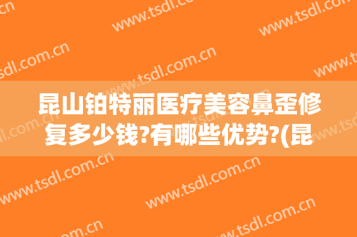 昆山铂特丽医疗美容鼻歪修复多少钱?有哪些优势?(昆山铂特丽整形怎么样)