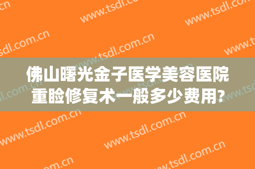 佛山曙光金子医学美容医院重睑修复术一般多少费用?效果怎么样?(佛山曙光医学整形美容)