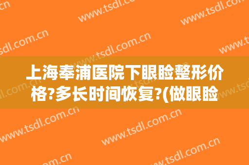 上海奉浦医院下眼睑整形价格?多长时间恢复?(做眼睑下至大概多少钱)