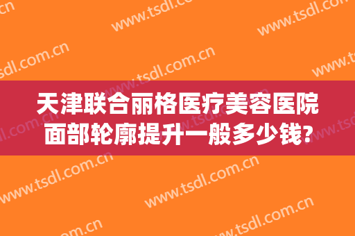 天津联合丽格医疗美容医院面部轮廓提升一般多少钱?多长时间恢复?(天津联合丽格医疗美容医院电话)