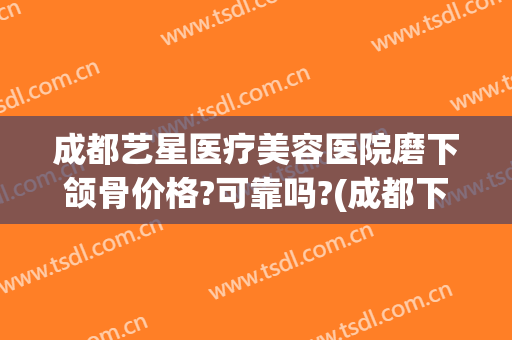 成都艺星医疗美容医院磨下颌骨价格?可靠吗?(成都下颌角磨骨术贴吧)