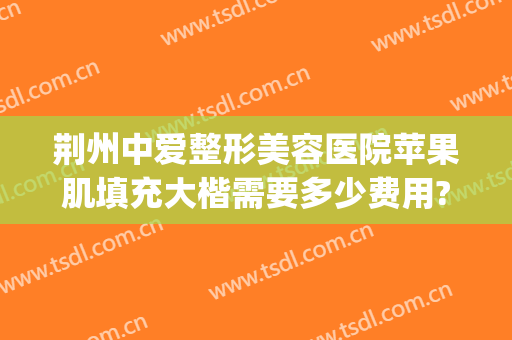 荆州中爱整形美容医院苹果肌填充大楷需要多少费用?效果怎么样?(荆州中爱整形是正规医院吗)