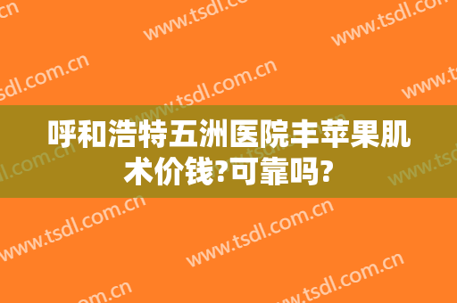 呼和浩特五洲医院丰苹果肌术价钱?可靠吗?