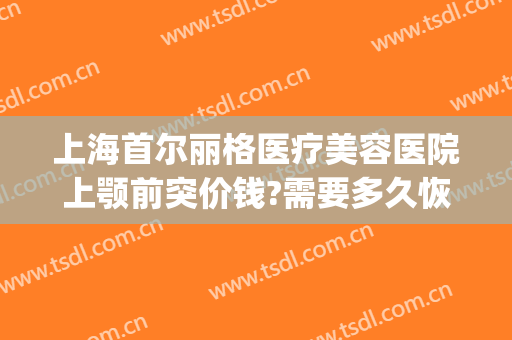 上海首尔丽格医疗美容医院上颚前突价钱?需要多久恢复?(上海首尔丽格整形美容医院)