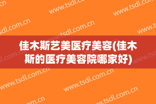 佳木斯艺美医疗美容(佳木斯的医疗美容院哪家好)