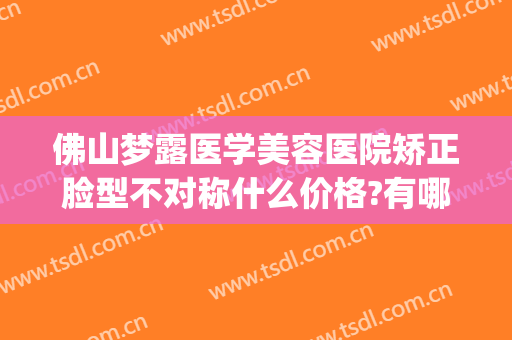 佛山梦露医学美容医院矫正脸型不对称什么价格?有哪些优势?(佛山梦露医疗整形)