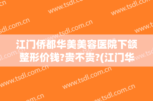 江门侨都华美美容医院下颌整形价钱?贵不贵?(江门华美整形美容医院怎么样)