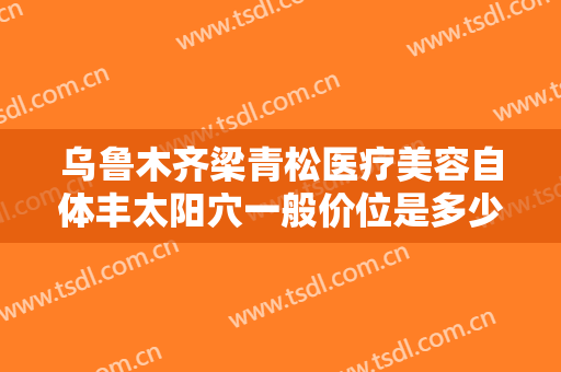 乌鲁木齐梁青松医疗美容自体丰太阳穴一般价位是多少费用?好不好?