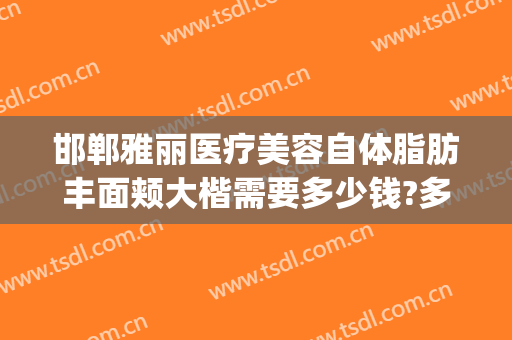 邯郸雅丽医疗美容自体脂肪丰面颊大楷需要多少钱?多长时间恢复?(邯郸市雅丽整形还有吗)