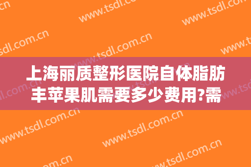 上海丽质整形医院自体脂肪丰苹果肌需要多少费用?需要多久恢复?(整容苹果肌多少钱)